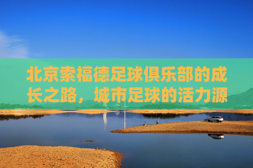 北京索福德足球俱乐部的成长之路,城市足球的活力源泉与青训探索