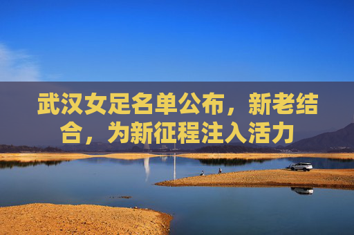 武汉女足名单公布，新老结合，为新征程注入活力