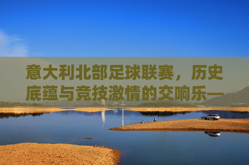 意大利北部足球联赛，历史底蕴与竞技激情的交响乐——意甲传统强队的竞技图景与地域文化