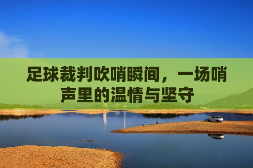 足球裁判吹哨瞬间,一场哨声里的温情与坚守