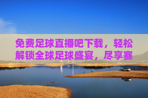免费足球直播吧下载，轻松解锁全球足球盛宴，尽享赛事激情的便捷方案
