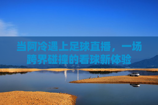 当阿冷遇上足球直播，一场跨界碰撞的看球新体验