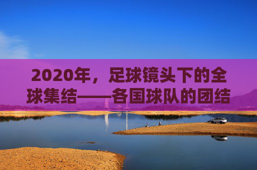 2020年，足球镜头下的全球集结——各国球队的团结印记