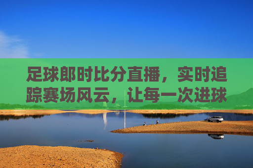 足球郎时比分直播,实时追踪赛场风云,让每一次进球都触手可及