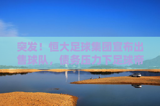 突发！恒大足球集团宣布出售球队，债务压力下足球帝国面临资本退场？