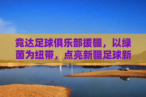 竟达足球俱乐部援疆,以绿茵为纽带,点亮新疆足球新希望,竟达足球俱乐部援疆,以绿茵为纽带点亮新疆足球新希望