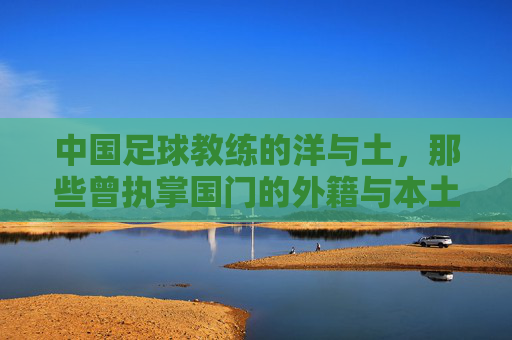 中国足球教练的洋与土，那些曾执掌国门的外籍与本土教练