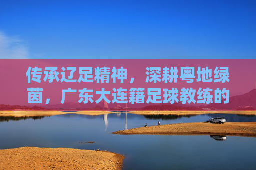 传承辽足精神,深耕粤地绿茵,广东大连籍足球教练的执教故事,传承辽足精神,深耕粤地绿茵,广东大连籍足球教练的执教故事