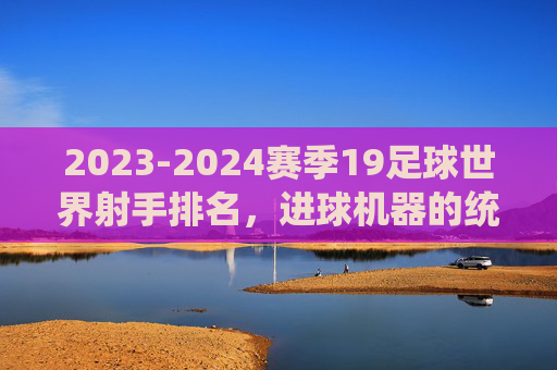 2023-2024赛季19足球世界射手排名，进球机器的统治力与时代更迭