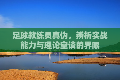足球教练员真伪,辨析实战能力与理论空谈的界限