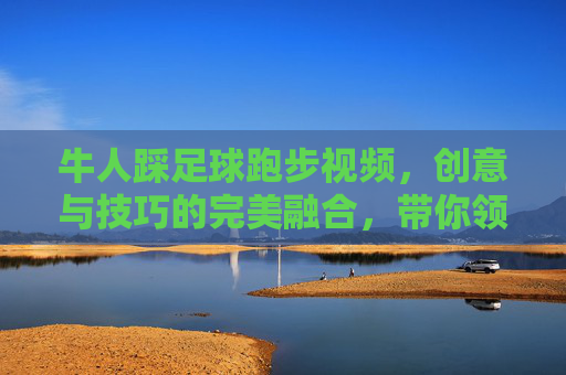 牛人踩足球跑步视频,创意与技巧的完美融合,带你领略运动中的奇趣瞬间