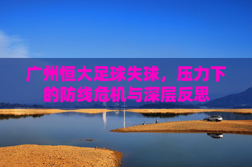 广州恒大足球失球,压力下的防线危机与深层反思