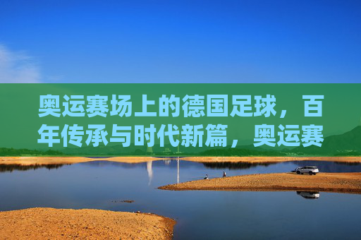 奥运赛场上的德国足球,百年传承与时代新篇,奥运赛场上的德国足球,百年传承与时代新篇