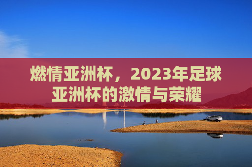 燃情亚洲杯，2023年足球亚洲杯的激情与荣耀