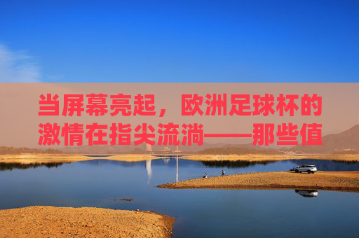 当屏幕亮起，欧洲足球杯的激情在指尖流淌——那些值得反复播放的绿茵记忆，当屏幕亮起，欧洲足球杯的激情在指尖流淌——那些值得反复播放的绿茵记忆