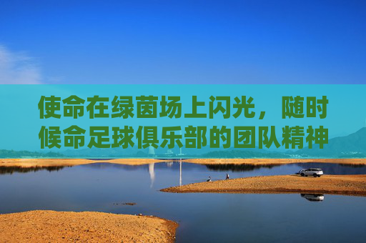 使命在绿茵场上闪光，随时候命足球俱乐部的团队精神与竞技征程