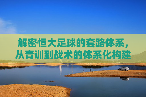 解密恒大足球的套路体系,从青训到战术的体系化构建与挑战