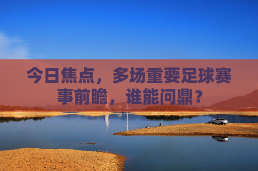 今日焦点,多场重要足球赛事前瞻,谁能问鼎?