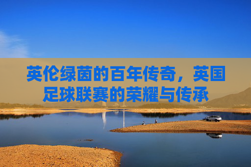 英伦绿茵的百年传奇，英国足球联赛的荣耀与传承