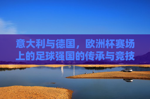 意大利与德国，欧洲杯赛场上的足球强国的传承与竞技对决