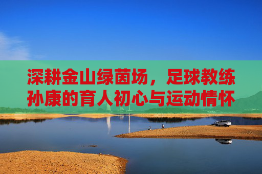 深耕金山绿茵场,足球教练孙康的育人初心与运动情怀