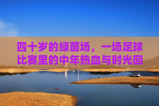 四十岁的绿茵场,一场足球比赛里的中年热血与时光回响