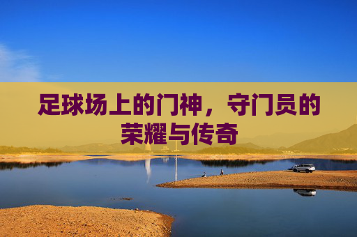 足球场上的门神,守门员的荣耀与传奇