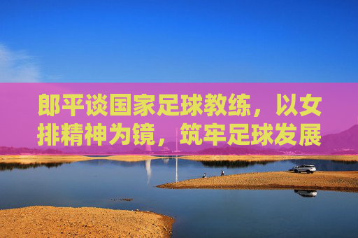 郎平谈国家足球教练，以女排精神为镜，筑牢足球发展的教练基石，郎平谈国家足球教练，以女排精神为镜筑牢足球发展的教练基石