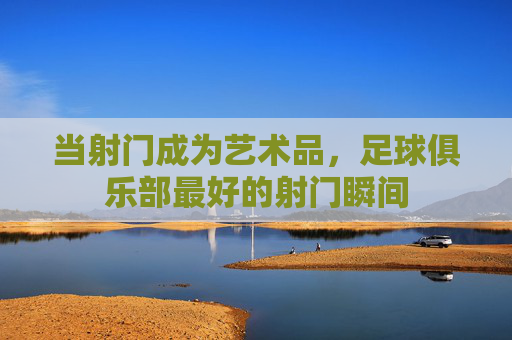 当射门成为艺术品,足球俱乐部最好的射门瞬间