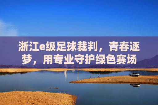 浙江e级足球裁判，青春逐梦，用专业守护绿色赛场