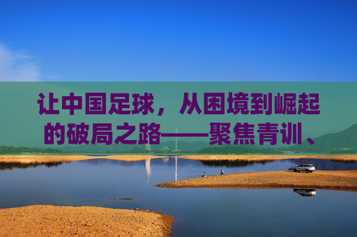 让中国足球,从困境到崛起的破局之路——聚焦青训、职业化与足球文化的系统性重塑