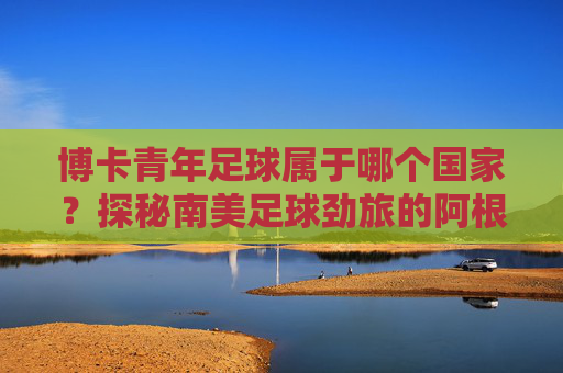 博卡青年足球属于哪个国家？探秘南美足球劲旅的阿根廷根源
