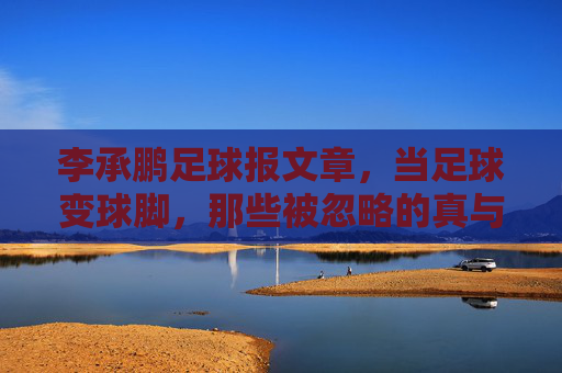 李承鹏足球报文章,当足球变球脚,那些被忽略的真与伪,李承鹏足球报文章,当足球变球脚,那些被忽略的真与伪