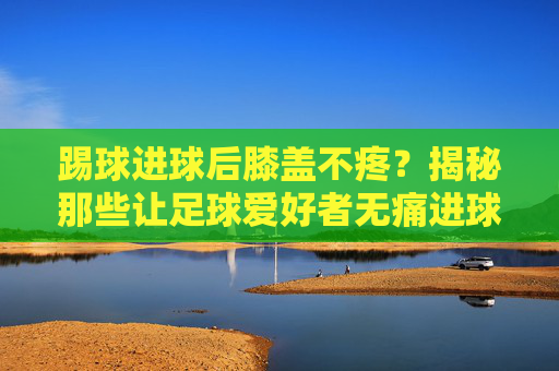踢球进球后膝盖不疼?揭秘那些让足球爱好者无痛进球的技巧与秘诀