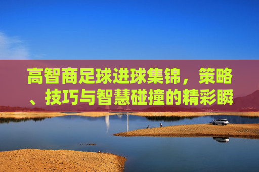 高智商足球进球集锦，策略、技巧与智慧碰撞的精彩瞬间