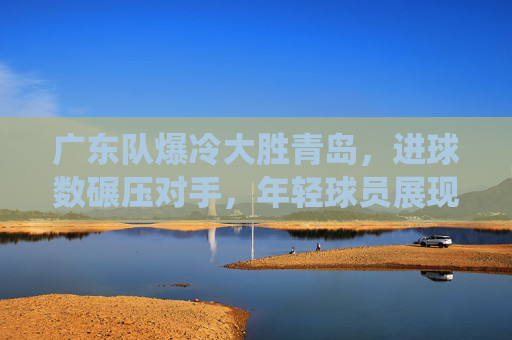 广东队爆冷大胜青岛,进球数碾压对手,年轻球员展现统治力,广东队爆冷大胜青岛,进球数碾压对手,年轻球员展现统治力