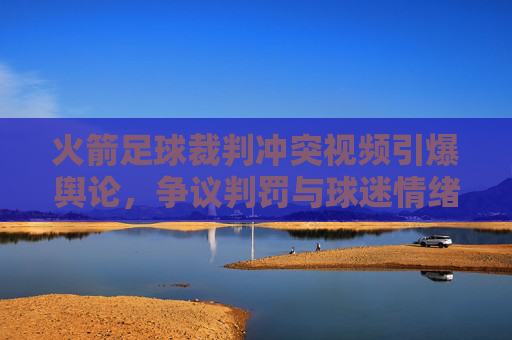 火箭足球裁判冲突视频引爆舆论,争议判罚与球迷情绪的激烈碰撞