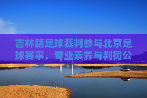 吉林籍足球裁判参与北京足球赛事，专业素养与判罚公正的探讨