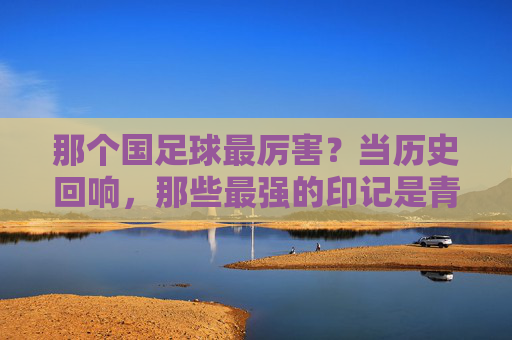 那个国足球最厉害？当历史回响，那些最强的印记是青春的勋章，那个国足球最厉害？历史回响里的青春勋章印记