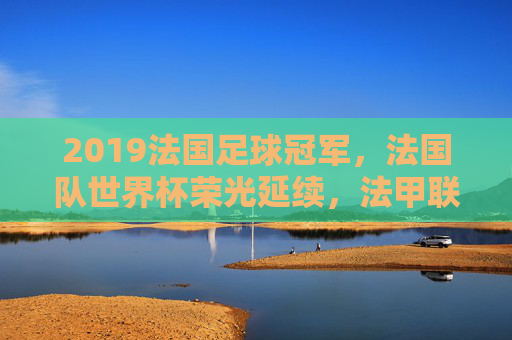 2019法国足球冠军,法国队世界杯荣光延续,法甲联赛巴黎圣日耳曼再夺魁,2019法国足球双冠,巴黎圣日耳曼法甲夺冠,法国队世界杯荣光延续