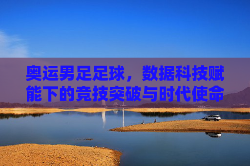 奥运男足足球,数据科技赋能下的竞技突破与时代使命,奥运男足足球,数据科技赋能下的竞技突破与时代使命