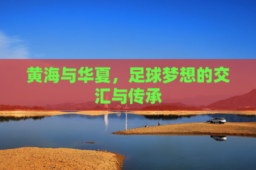 黄海与华夏，足球梦想的交汇与传承