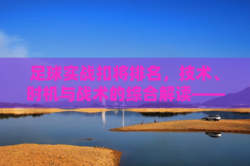 足球实战扣将排名,技术、时机与战术的综合解读——解析顶级球员的扣将实力与排名逻辑,足球实战扣将排名,技术、时机与战术的综合解读——解析顶级球员的扣将实力与排名逻辑