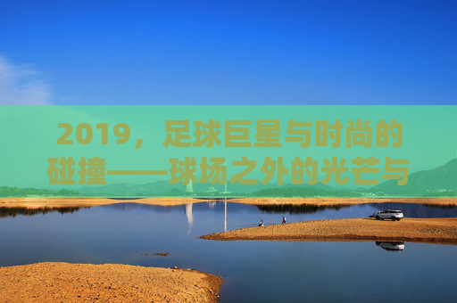 2019，足球巨星与时尚的碰撞——球场之外的光芒与潮流