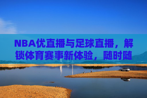 NBA优直播与足球直播，解锁体育赛事新体验，随时随地尽享精彩对决，NBA优直播与足球直播，解锁体育赛事新体验，随时随地尽享精彩对决