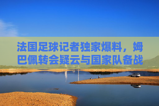 法国足球记者独家爆料，姆巴佩转会疑云与国家队备战危机