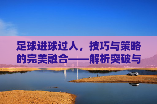 足球进球过人，技巧与策略的完美融合——解析突破与射门的艺术，足球进球过人，技巧与策略的完美融合——解析突破与射门的艺术