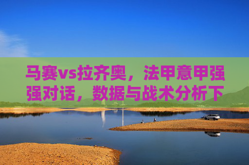 马赛vs拉齐奥，法甲意甲强强对话，数据与战术分析下的推荐策略，马赛vs拉齐奥，法甲意甲强强对话，数据与战术分析下的推荐策略