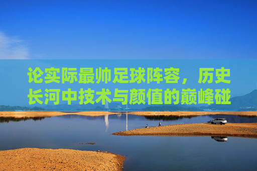 论实际最帅足球阵容，历史长河中技术与颜值的巅峰碰撞——当足球艺术与实力完美融合，论实际最帅足球阵容，历史长河中技术与颜值的巅峰碰撞——当足球艺术与实力完美融合