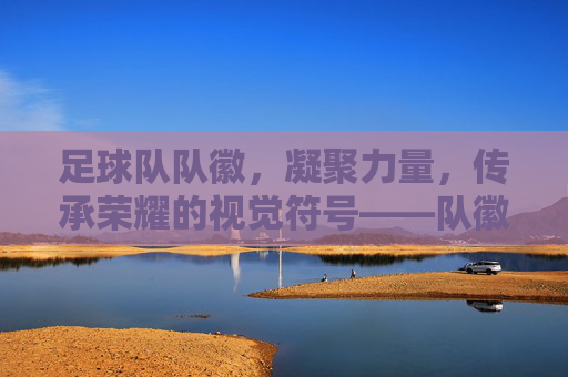 足球队队徽,凝聚力量,传承荣耀的视觉符号——队徽里的足球精神解码
